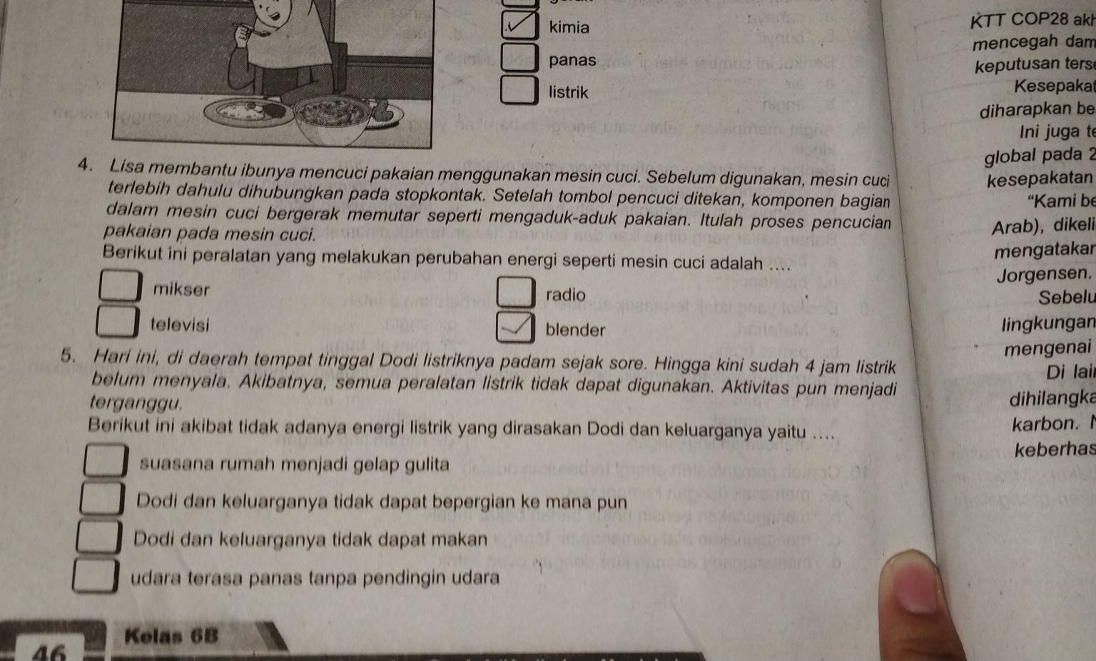 kimia KTT COP28 akh
panas mencegah dam
keputusan ters
listrik Kesepakat
diharapkan be
ni juga t
global pada 2
4. Lisa membantu ibunya mencuci pakaian menggunakan mesin cuci. Sebelum digunakan, mesin cuci
kesepakatan
terlebih dahulu dihubungkan pada stopkontak. Setelah tombol pencuci ditekan, komponen bagian
“Kami be
dalam mesin cuci bergerak memutar seperti mengaduk-aduk pakaian. Itulah proses pencucian
pakaian pada mesin cuci.
Arab), dikeli
mengatakar
Berikut ini peralatan yang melakukan perubahan energi seperti mesin cuci adalah ....
Jorgensen.
mikser radio Sebelu
televisi blender
lingkungan
mengenai
5. Hari ini, di daerah tempat tinggal Dodi listriknya padam sejak sore. Hingga kini sudah 4 jam listrik
Di lail
belum menyala. Akibatnya, semua peralatan listrik tidak dapat digunakan. Aktivitas pun menjadi
terganggu.
dihilangka
Berikut ini akibat tidak adanya energi listrik yang dirasakan Dodi dan keluarganya yaitu ....
karbon.I
suasana rumah menjadi gelap gulita keberhas
Dodi dan keluarganya tidak dapat bepergian ke mana pun
Dodi dan keluarganya tidak dapat makan
udara terasa panas tanpa pendingin udara
Kelas 6B
46