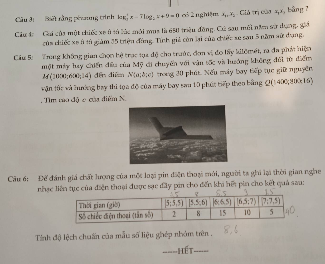 Biết rằng phương trình log _2^(2x-7log _2)x+9=0 có 2 nghiệm x_1,x_2. Giá trị của x_1x_2 bằng ?
Câu 4: Giá của một chiếc xe ô tô lúc mới mua là 680 triệu đồng. Cứ sau mối năm sử dụng, giá
của chiếc xe ô tô giảm 55 triệu đồng. Tính giá còn lại của chiếc xe sau 5 năm sử dụng.
Câu 5: Trong không gian chọn hệ trục tọa độ cho trước, đơn vị đo lấy kilômét, ra đa phát hiện
một máy bay chiến đấu của Mỹ di chuyển với vận tốc và hướng không đổi từ điểm
M(1000;600;14) đến điểm N(a;b;c) trong 30 phút. Nếu máy bay tiếp tục giữ nguyên
vận tốc và hướng bay thì tọa độ của máy bay sau 10 phút tiếp theo bằng Q(1400;800;16). Tìm cao độ c của điểm N.
Câu 6: Để đánh giá chất lượng của một loại pin điện thoại mới, người ta ghi lại thời gian nghe
nhạc liên tục của điện thoại được sạc đầy pin cho đến khi hết pin cho kết quả sau:
Tính độ lệch chuẩn của mẫu số liệu ghép nhóm trên .
------] Hết ------