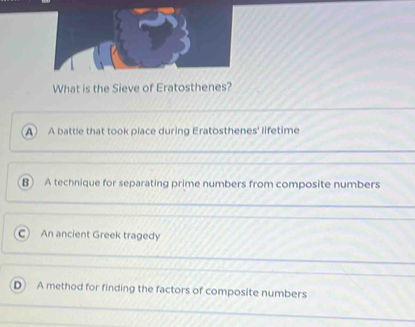 What is the Sieve of Eratosthenes?
A A battle that took place during Eratosthenes' lifetime
B A technique for separating prime numbers from composite numbers
C) An ancient Greek tragedy
D A method for finding the factors of composite numbers