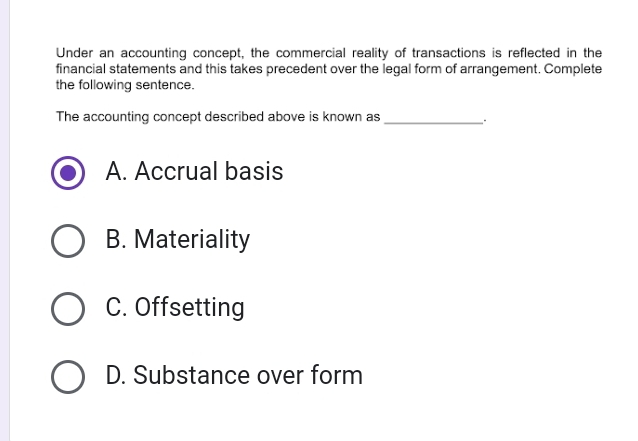 Under an accounting concept, the commercial reality of transactions is reflected in the
financial statements and this takes precedent over the legal form of arrangement. Complete
the following sentence.
The accounting concept described above is known as_
A. Accrual basis
B. Materiality
C. Offsetting
D. Substance over form