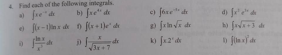 Find each of the following integrals. 
a) ∈t xe^(-x)dx b) ∈t xe^(4x)dx c) ∈t 6xe^(-5x)dx d) ∈t x^2e^(3x)dx
e) ∈t (x-1)ln xdx f) ∈t (x+1)e^xdx g) ∈t xln sqrt(x)dx h) ∈t xsqrt(x+3)dx
i) ∈t  ln x/x^3 dx j) ∈t  x/sqrt(3x+7) dx k) ∈t x.2^xdx 1) ∈t (ln x)^2dx