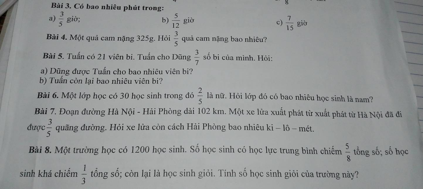 Có bao nhiêu phút trong: 
a)  3/5  giờ; b)  5/12  giò c)  7/15  giò 
Bài 4. Một quả cam nặng 325g. Hỏi  3/5  quả cam nặng bao nhiêu? 
Bài 5. Tuấn có 21 viên bi. Tuấn cho Dũng  3/7  số bi của mình. Hỏi: 
a) Dũng được Tuấn cho bao nhiêu viên bi? 
b) Tuần còn lai bao nhiêu viên bi? 
Bài 6. Một lớp học có 30 học sinh trong đó  2/5  là nữ. Hỏi lớp đó có bao nhiêu học sinh là nam? 
Bài 7. Đoạn đường Hà Nội - Hải Phòng dài 102 km. Một xe lửa xuất phát từ xuất phát từ Hà Nội đã đi 
được  3/5  quãng đường. Hỏi xe lửa còn cách Hải Phòng bao nhiêu ki - lô - mét. 
Bài 8. Một trường học có 1200 học sinh. Số học sinh có học lực trung bình chiếm  5/8  tổng số; số học 
sinh khá chiếm  1/3  tổng số; còn lại là học sinh giỏi. Tính số học sinh giỏi của trường này?