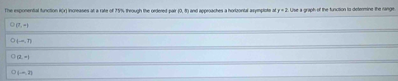 The exponential function k(x) increases at a rate of 75% through the ordered pair (0,8) and approaches a horizontal asymptote a y=2 Use a graph of the function to determine the range.
(7,-)
(-,7)
(2,-)
(-∈fty ,2)