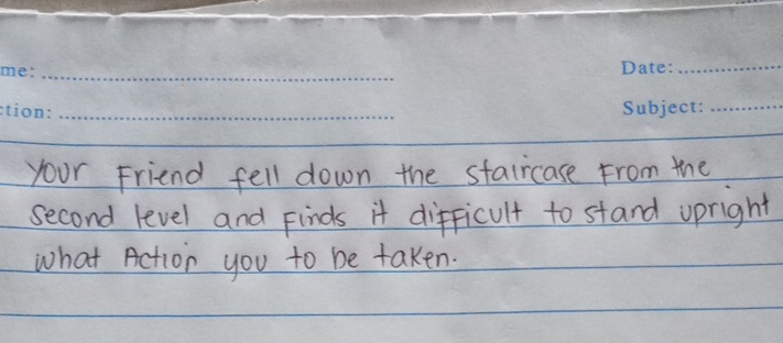 your Friend fell down the staircase From the 
second level and Finds it difficult to stand upright 
what Action you to be taken.