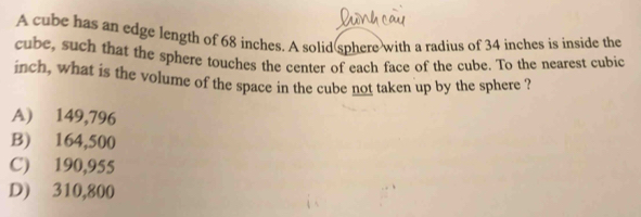 A cube has an edge length of 68 inches. A solid sphere with a radius of 34 inches is inside the
cube, such that the sphere touches the center of each face of the cube. To the nearest cubic
inch, what is the volume of the space in the cube not taken up by the sphere ?
A) 149,796
B) 164,500
C) 190,955
D) 310,800