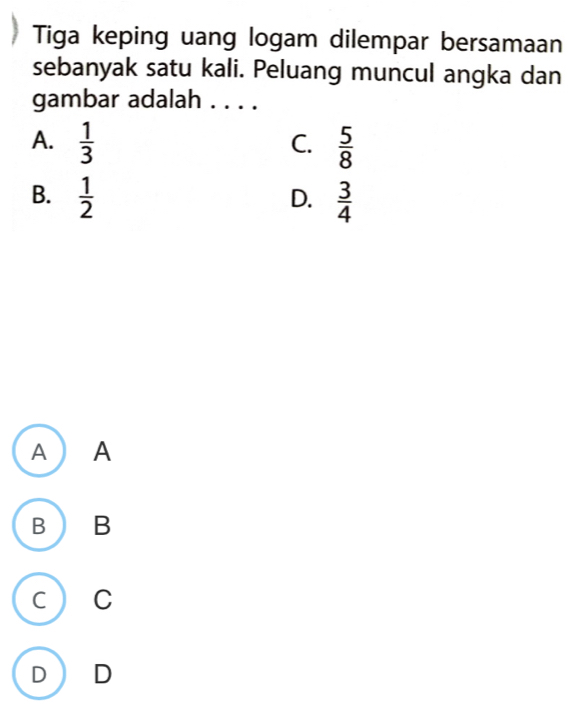 Tiga keping uang logam dilempar bersamaan
sebanyak satu kali. Peluang muncul angka dan
gambar adalah . . . .
A.  1/3   5/8 
C.
B.  1/2   3/4 
D.
A  A
B  B
C ) C
D D