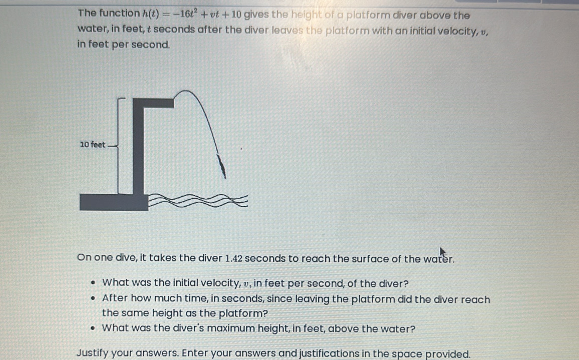 The function h(t)=-16t^2+vt+10 gives the height of a platform diver above the 
water, in feet, t seconds after the diver leaves the platform with an initial velocity, , 
in feet per second. 
On one dive, it takes the diver 1.42 seconds to reach the surface of the water. 
What was the initial velocity, v, in feet per second, of the diver? 
After how much time, in seconds, since leaving the platform did the diver reach 
the same height as the platform? 
What was the diver's maximum height, in feet, above the water? 
Justify your answers. Enter your answers and justifications in the space provided.