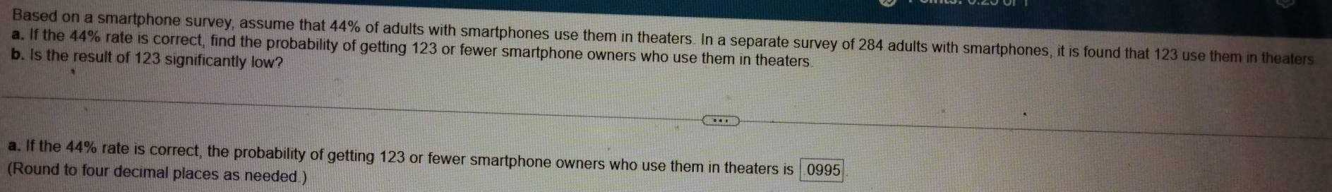 Based on a smartphone survey, assume that 44% of adults with smartphones use them in theaters. In a separate survey of 284 adults with smartphones, it is found that 123 use them in theaters
a. If the 44% rate is correct, find the probability of getting 123 or fewer smartphone owners who use them in theaters
b. Is the result of 123 significantly low?
a. If the 44% rate is correct, the probability of getting 123 or fewer smartphone owners who use them in theaters is 0995
(Round to four decimal places as needed.)