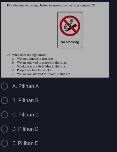 Pay attention to the sign below to answer the question number 23!
No Smoking
23. What does the sign mean?
a. We may smoke in that area
b. We are allowed to smoke in that area
c. Smoking is not forbidden in that are
d. People are free for smoke
e. We are not allowed to smoke in that are
A. Pilihan A
B. Pilihan B
C. Pilihan C
D. Pilihan D
E. Pilihan E