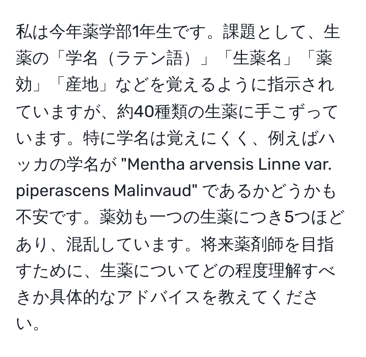 私は今年薬学部1年生です。課題として、生薬の「学名ラテン語」「生薬名」「薬効」「産地」などを覚えるように指示されていますが、約40種類の生薬に手こずっています。特に学名は覚えにくく、例えばハッカの学名が "Mentha arvensis Linne var. piperascens Malinvaud" であるかどうかも不安です。薬効も一つの生薬につき5つほどあり、混乱しています。将来薬剤師を目指すために、生薬についてどの程度理解すべきか具体的なアドバイスを教えてください。