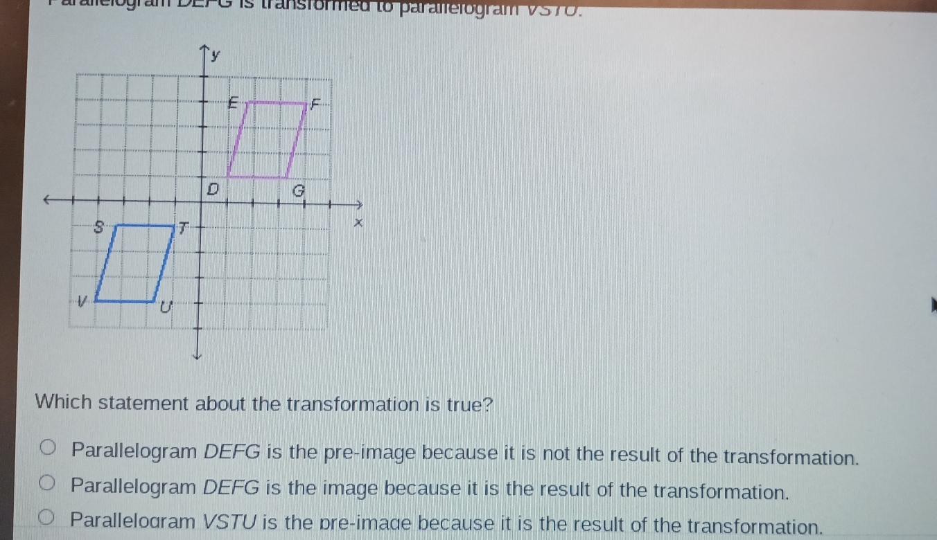 gram DEFG is transformed to paralfefogram VS70.
Which statement about the transformation is true?
Parallelogram DEFG is the pre-image because it is not the result of the transformation.
Parallelogram DEFG is the image because it is the result of the transformation.
Parallelodram VSTU is the pre-imade because it is the result of the transformation.