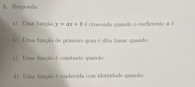 Responda: 
a) Uma função y=ax+b é crescendo quando o coeficiente a é: 
b) Uma função de primeiro grau édita linear quando: 
c) Uma função é constante quando: 
d) Uma função é conhecida com identidade quando: