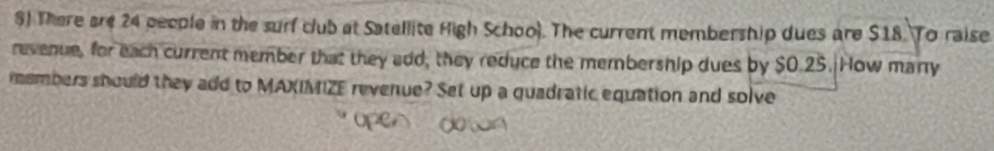 $) There are 24 people in the surf club at Satellite High School. The current membership dues are $18. To raise 
revenue, for each current member that they edd, they reduce the membership dues by $0.25. How many 
members should they add to MAXIMIZE revenue? Set up a quadratic equation and solve