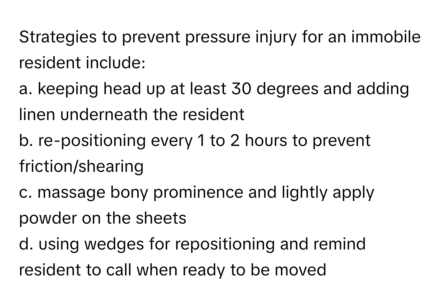 Strategies to prevent pressure injury for an immobile resident include:

a. keeping head up at least 30 degrees and adding linen underneath the resident
b. re-positioning every 1 to 2 hours to prevent friction/shearing
c. massage bony prominence and lightly apply powder on the sheets
d. using wedges for repositioning and remind resident to call when ready to be moved