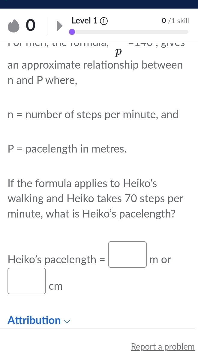 Level 1 ⓘ 0 /1 skill 
p 
an approximate relationship between
n and P where,
n= number of steps per minute, and
P= pacelength in metres. 
If the formula applies to Heiko's 
walking and Heiko takes 70 steps per
minute, what is Heiko’s pacelength? 
Heiko’s pacelength =□ m or
□ cm
Attribution 
Report a problem