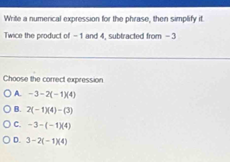 Write a numerical expression for the phrase, then simplify it.
Twice the product of -1 and 4, subtracted from -3
Choose the correct expression
A. -3-2(-1)(4)
B. 2(-1)(4)-(3)
C. -3-(-1)(4)
D. 3-2(-1)(4)