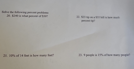 Solve the following percent problems 
20. $240 is what percent of $50? 22. $23 tip on a $55 bill is how much 
percent tip? 
21. 10% of 14 feet is how many feet? 23. 9 people is 15% of how many people?