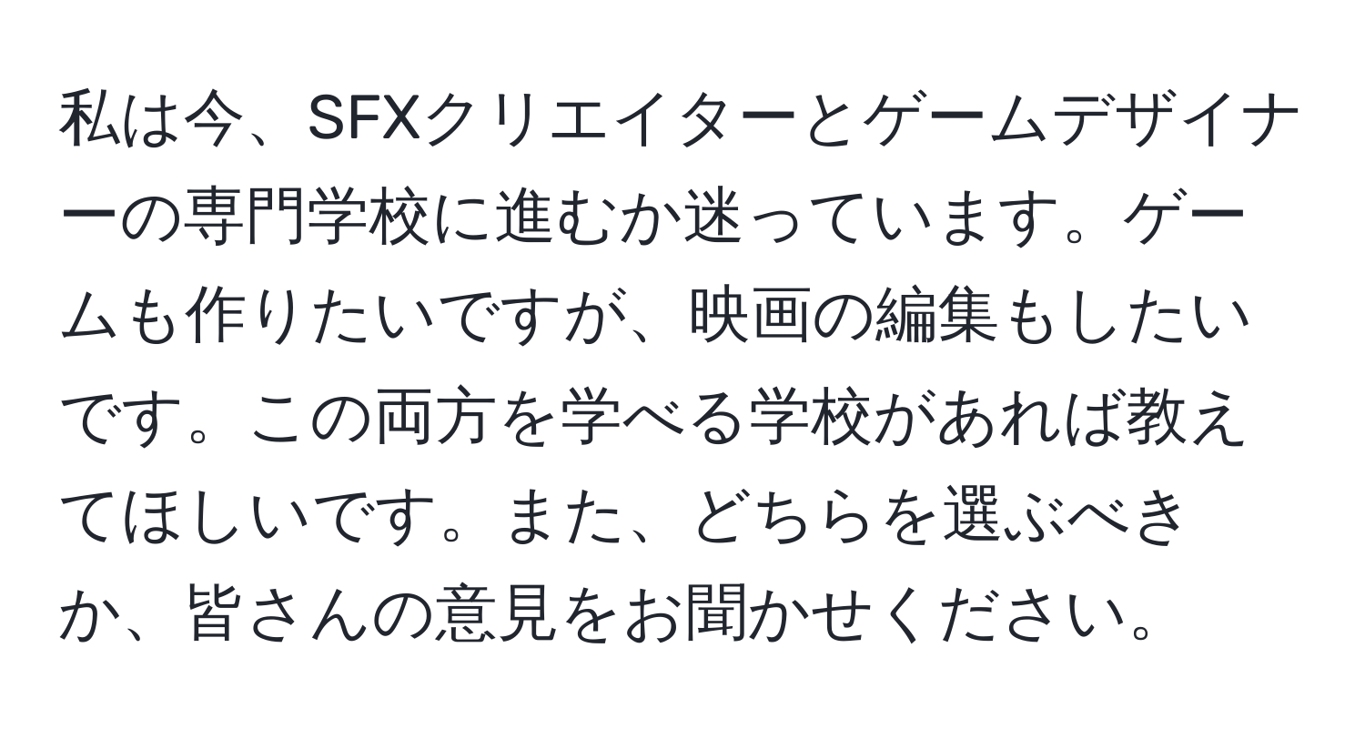 私は今、SFXクリエイターとゲームデザイナーの専門学校に進むか迷っています。ゲームも作りたいですが、映画の編集もしたいです。この両方を学べる学校があれば教えてほしいです。また、どちらを選ぶべきか、皆さんの意見をお聞かせください。