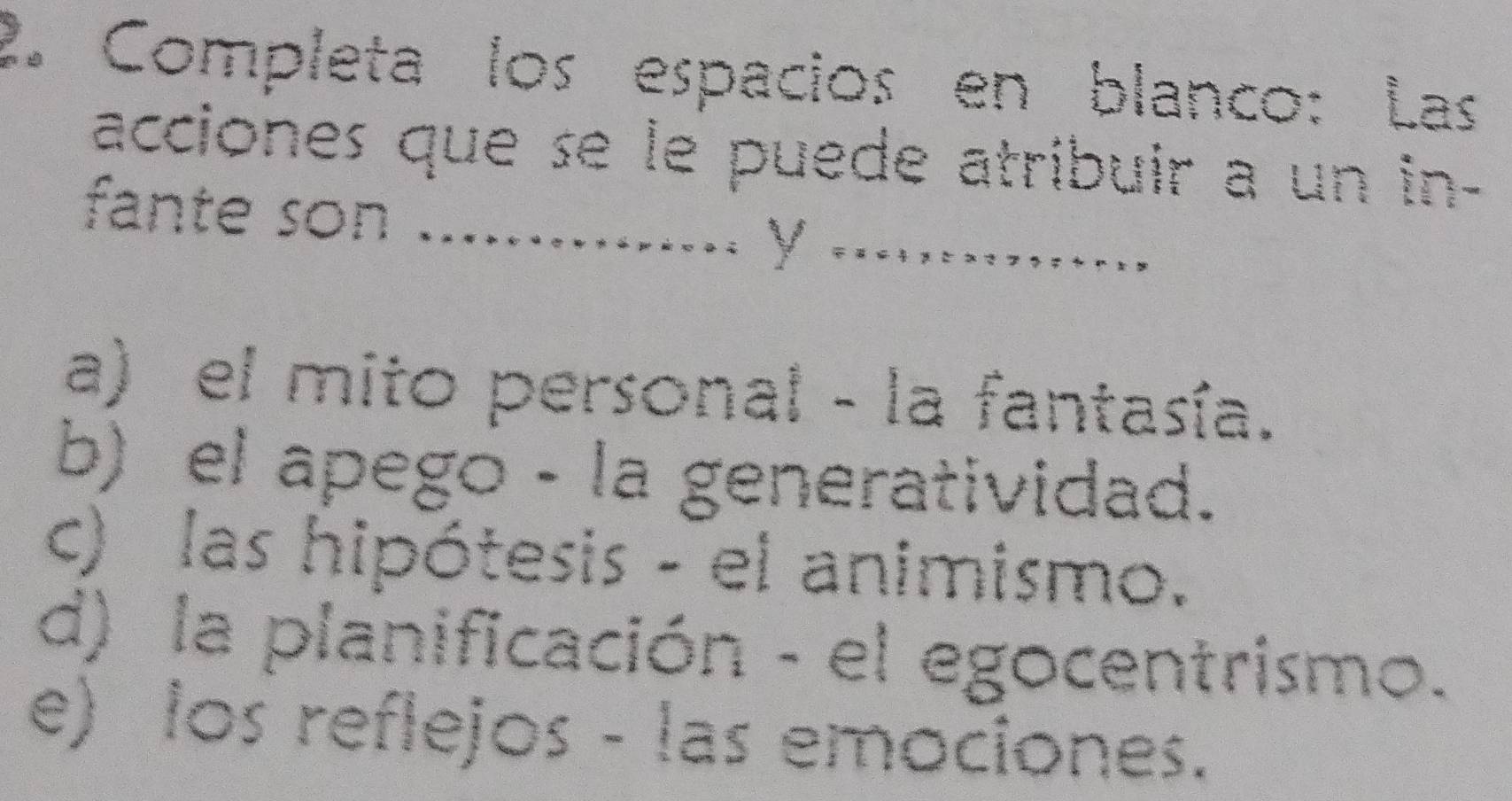 Completa los espacios en blanco: Las
acciones que se le puede atribuir a un in-
fante son_
V .......
a) el mito personal - la fantasía.
b) el apego - la generatividad.
c) las hipótesis - el animismo.
d) la planificación - el egocentrismo.
e) los reflejos - las emociones.