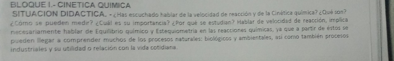 BLOQUE I.- CINETICA QUIMICA 
SITUACION DIDACTICA. - ¿Has escuchado hablar de la velocidad de reacción y de la Cinética química? ¿Qué son? 
¿Cómo se pueden medir? ¿Cuál es su importancia? ¿Por qué se estudian? Hablar de velocidad de reacción, implica 
necesariamente hablar de Equilibrio químico y Estequiometria en las reacciones químicas, ya que a partir de éstos se 
pueden llegar a comprender muchos de los procesos naturales: biológicos y ambientales, así como también procesos 
industriales y su utilidad o relación con la vida cotidiana.