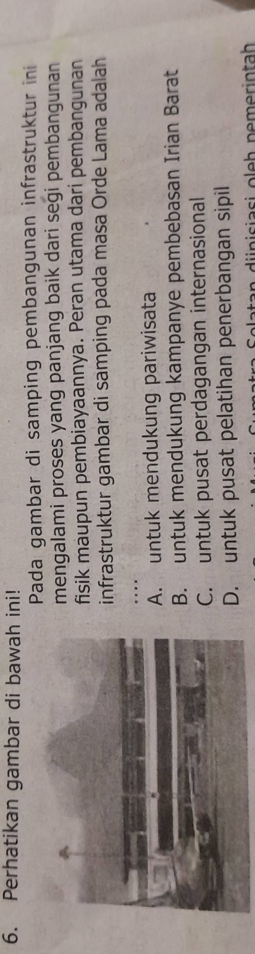 Perhatikan gambar di bawah ini!
Pada gambar di samping pembangunan infrastruktur ini
mengalami proses yang panjang baik dari segi pembangunan
fisik màupun pembiayaannya. Peran utama dari pembangunan
infrastruktur gambar di samping pada masa Orde Lama adalah
_
.
A. untuk mendukung pariwisata
B. untuk mendukung kampanye pembebasan Irian Barat
C. untuk pusat perdagangan internasional
D. untuk pusat pelatihan penerbangan sipil
van i nisiasi oleh nemerintah