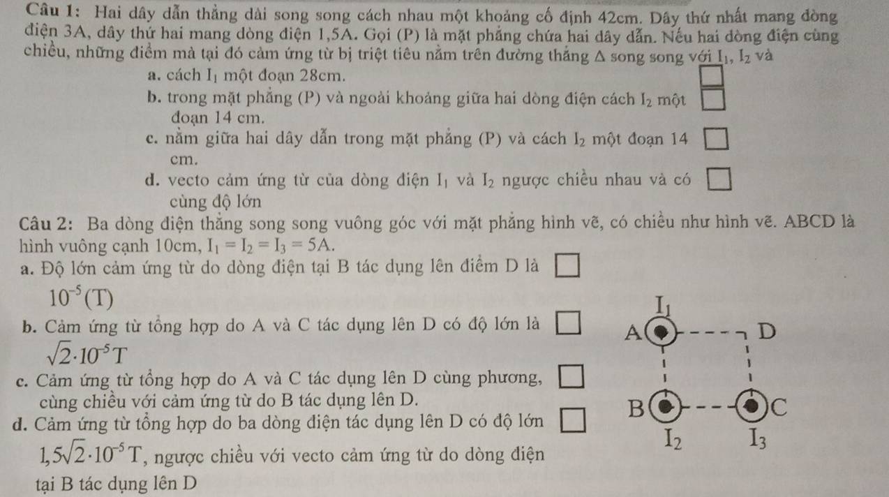 Hai dây dẫn thẳng dài song song cách nhau một khoảng cố định 42cm. Dây thứ nhất mang đòng
điện 3A, dây thứ hai mang dòng điện 1,5A. Gọi (P) là mặt phẳng chứa hai dây dẫn. Nếu hai đòng điện cùng
chiều, những điểm mà tại đó cảm ứng từ bị triệt tiêu nằm trên đường thắng . △ song song với I_1,I_2 và
a. cách I_1 một đoạn 28cm.
b. trong mặt phẳng (P) và ngoài khoảng giữa hai dòng điện cách I_2 một  □ /□  
đoạn 14 cm.
c. nằm giữa hai dây dẫn trong mặt phẳng (P) và cách l_2 một đoạn 14 □
cm.
d. vecto cảm ứng từ của dòng điện I_1 và I_2 ngược chiều nhau và có □
cùng độ lớn
Câu 2: Ba dòng điện thẳng song song vuông góc với mặt phẳng hình vẽ, có chiều như hình vẽ. ABCD là
hình vuông cạnh 10cm, I_1=I_2=I_3=5A.
a. Độ lớn cảm ứng từ do dòng điện tại B tác dụng lên điểm D là □
10^(-5)(T)
b. Cảm ứng từ tổng hợp do A và C tác dụng lên D có độ lớn là □
sqrt(2)· 10^(-5)T
c. Cảm ứng từ tổng hợp do A và C tác dụng lên D cùng phương, □
cùng chiều với cảm ứng từ do B tác dụng lên D.
d. Cảm ứng từ tổng hợp do ba dòng điện tác dụng lên D có độ lớn □
1,5sqrt(2)· 10^(-5)T , ngược chiều với vecto cảm ứng từ do dòng điện
tại B tác dụng lên D