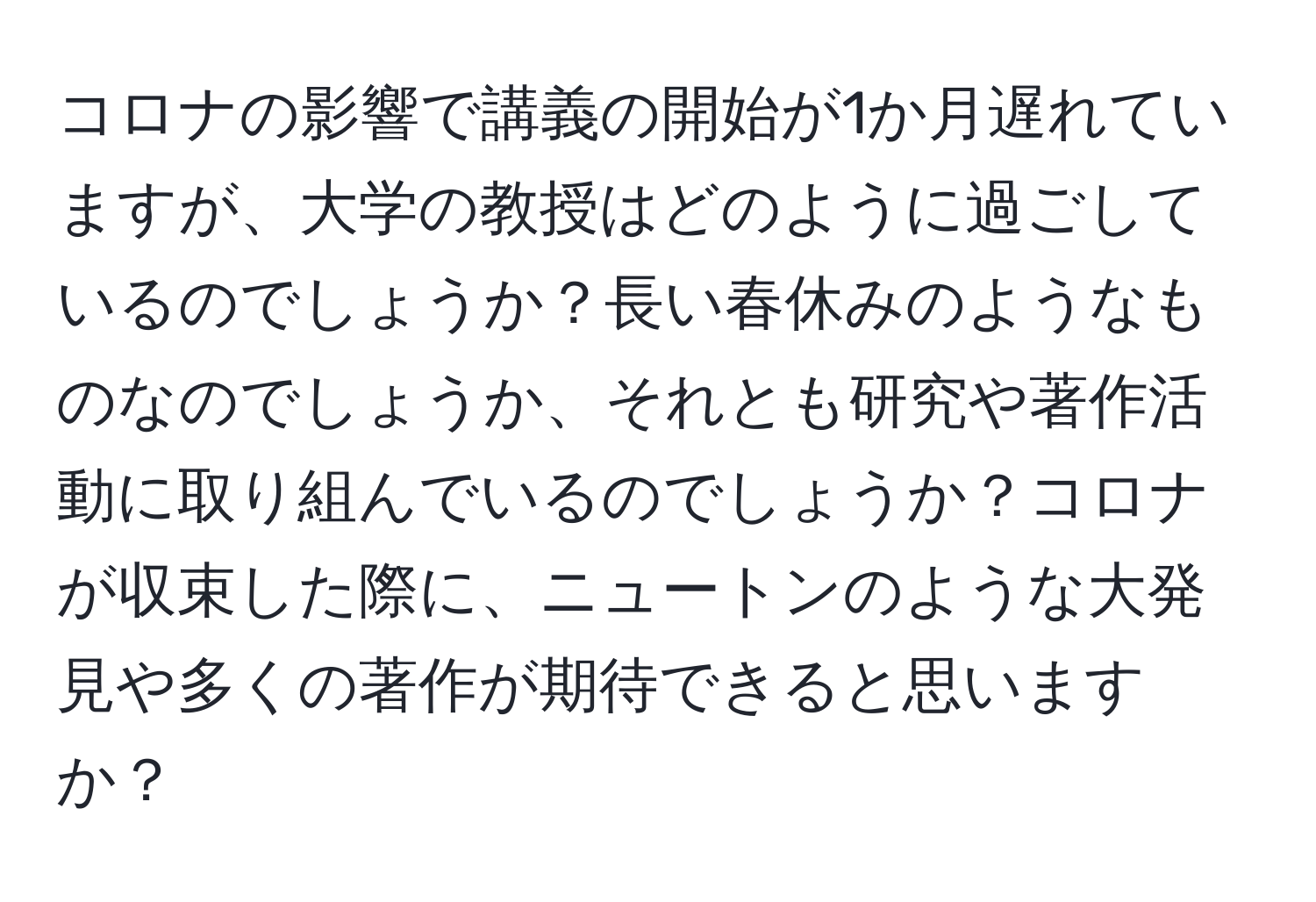 コロナの影響で講義の開始が1か月遅れていますが、大学の教授はどのように過ごしているのでしょうか？長い春休みのようなものなのでしょうか、それとも研究や著作活動に取り組んでいるのでしょうか？コロナが収束した際に、ニュートンのような大発見や多くの著作が期待できると思いますか？