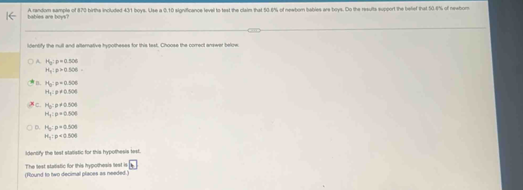 A random sample of 870 births included 431 boys. Use a 0.10 significance level to test the claim that 50.6% of newborn babies are boys. Do the results support the belief that 50.6% of newborn
babies are boys?
ldentify the null and alternative hypotheses for this test. Choose the correct answer below.
A. H_0:p=0.506
H_1:p>0.506
B. H_0:p=0.506
H_1:p!= 0.506
C. H_0:p!= 0.506
H_1:p=0.506
D. H_0:p=0.506
H_1:p<0.506
Identify the test statistic for this hypothesis test.
The test statistic for this hypothesis test is
(Round to two decimal places as needed.)