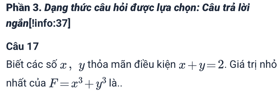 Phần 3. Dạng thức câu hỏi được lựa chọn: Câu trả lời
ngắn[!info:37]
Câu 17
Biết các số x , y thỏa mãn điều kiện x+y=2. Giá trị nhỏ
nhất của F=x^3+y^3 là..