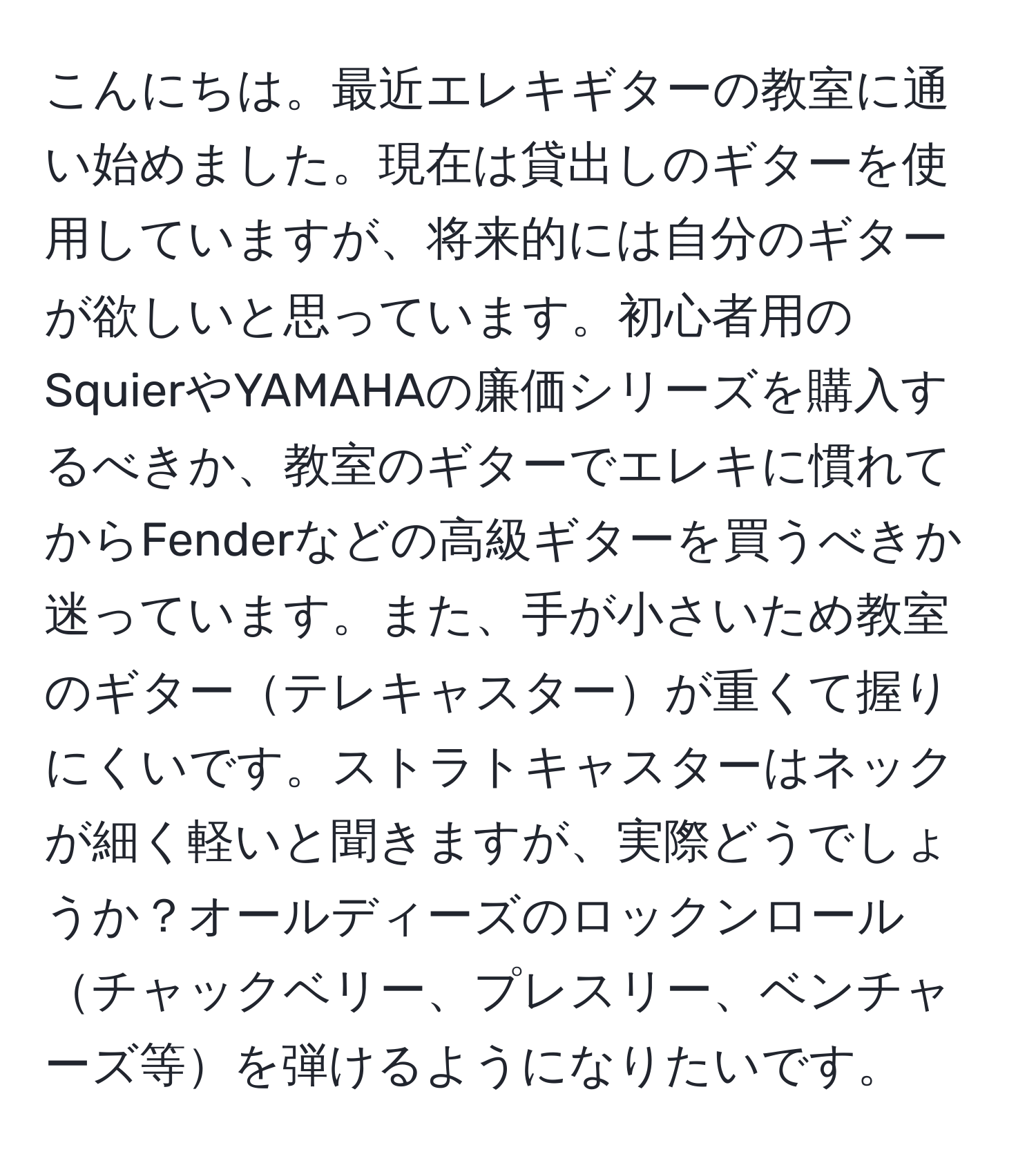 こんにちは。最近エレキギターの教室に通い始めました。現在は貸出しのギターを使用していますが、将来的には自分のギターが欲しいと思っています。初心者用のSquierやYAMAHAの廉価シリーズを購入するべきか、教室のギターでエレキに慣れてからFenderなどの高級ギターを買うべきか迷っています。また、手が小さいため教室のギターテレキャスターが重くて握りにくいです。ストラトキャスターはネックが細く軽いと聞きますが、実際どうでしょうか？オールディーズのロックンロールチャックベリー、プレスリー、ベンチャーズ等を弾けるようになりたいです。