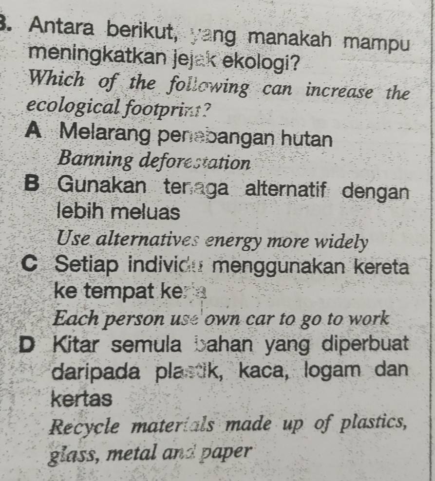 Antara berikut, yang manakah mampu
meningkatkan jejak ekologi?
Which of the following can increase the
ecological footprint?
A Melarang penabangan hutan
Banning deforestation
B Gunakan tenaga alternatif dengan
lebih meluas
Use alternatives energy more widely
C Setiap individu menggunakan kereta
ke tempat ke 
Each person use own car to go to work
D Kitar semula bahan yang diperbuat
daripada plastik, kaca, logam dan
kertas
Recycle materials made up of plastics,
glass, metal and paper