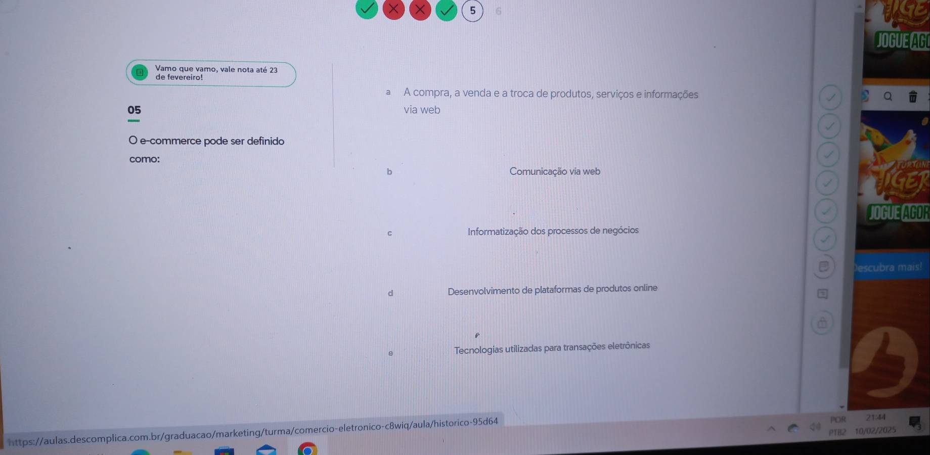 5 6
JOGUE AG
Vamo que vamo, vale nota até 23
de fevereiro!
a A compra, a venda e a troca de produtos, serviços e informações
05 via web
O e-commerce pode ser definido
como:
b Comunicação via web
JOGUE AGOR
c Informatização dos processos de negócios
Descubra mais!
d Desenvolvimento de plataformas de produtos online
Tecnologias utilizadas para transações eletrônicas
https://aulas.descomplica.com.br/graduacao/marketing/turma/comercio-eletronico-c8wiq/aula/historico-95d64

PTB2
2025