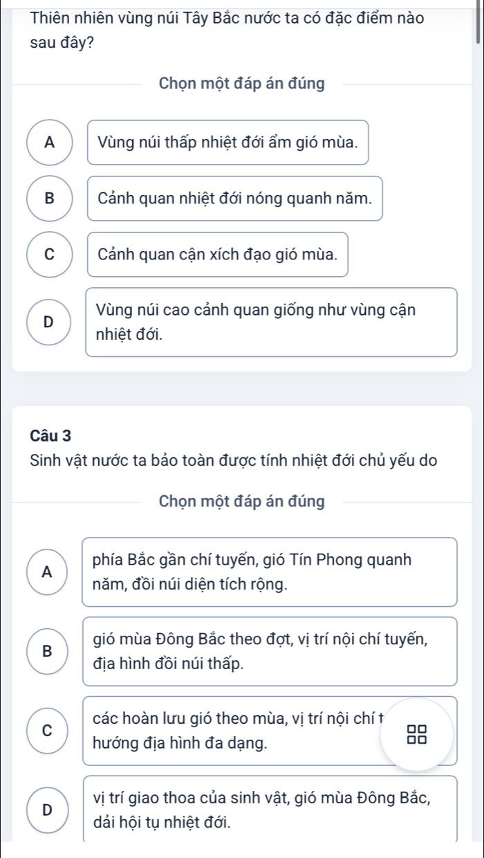 Thiên nhiên vùng núi Tây Bắc nước ta có đặc điểm nào
sau đây?
Chọn một đáp án đúng
A Vùng núi thấp nhiệt đới ẩm gió mùa.
B Cảnh quan nhiệt đới nóng quanh năm.
C Cảnh quan cận xích đạo gió mùa.
Vùng núi cao cảnh quan giống như vùng cận
D nhiệt đới.
Câu 3
Sinh vật nước ta bảo toàn được tính nhiệt đới chủ yếu do
Chọn một đáp án đúng
phía Bắc gần chí tuyến, gió Tín Phong quanh
A năm, đồi núi diện tích rộng.
B gió mùa Đông Bắc theo đợt, vị trí nội chí tuyến,
địa hình đồi núi thấp.
C các hoàn lưu gió theo mùa, vị trí nội chí t
hướng địa hình đa dạng.
8
D vị trí giao thoa của sinh vật, gió mùa Đông Bắc,
dải hội tụ nhiệt đới.