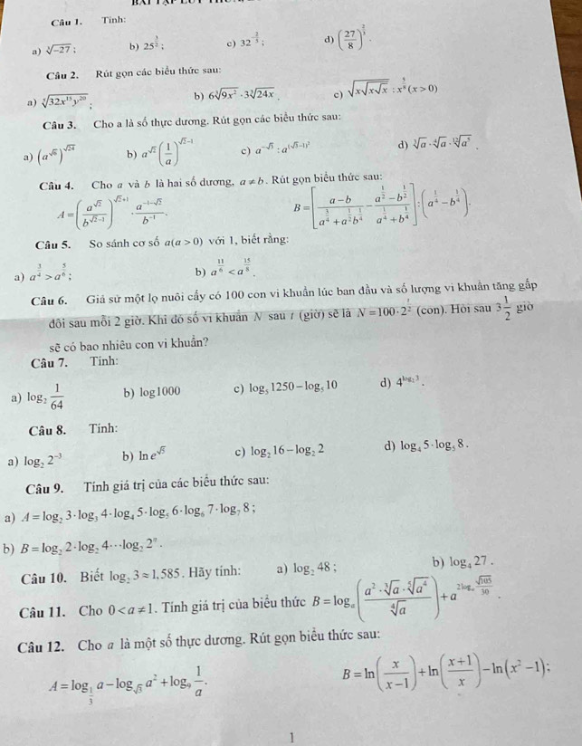 Tính:
a) sqrt[3](-27); b) 25^(frac 3)2; c) 32^(-frac 2)3; d) ( 27/8 )^ 2/3 .
Câu 2. Rút gọn các biểu thức sau:
a) sqrt[5](32x^(15)y^(20)); b) 6sqrt[3](9x^2)· 3sqrt[3](24x) c) sqrt(xsqrt xsqrt x):x^(frac 5)8(x>0)
Câu 3. Cho a là số thực dương. Rút gọn các biểu thức sau:
a) (a^(sqrt(5)))^sqrt(24) b) a^(sqrt(2))( 1/a )^sqrt(2)-1 c) a^(-sqrt(3)):a^((sqrt(3)-1)^2) d) sqrt[3](a)· sqrt[4](a)· sqrt[12](a^5).
Câu 4. Cho a và b là hai số dương, a!= b. Rút gọn biểu thức sau
A=( a^(sqrt(2))/b^(sqrt(2)-1) )^sqrt(2)+1·  (a^(-1-sqrt(2)))/b^(-1) .
B=[frac a-ba^(frac 3)4+a^(frac 1)2b^(frac 1)4-frac a^(frac 1)2-b^(frac 1)2a^(frac 1)4+b^(frac 1)4]:(a^(frac 1)4-b^(frac 1)4).
Câu 5. So sánh cơ số a(a>0) với 1, biết rằng:
a) a^(frac 3)4>a^(frac 5)6;
b) a^(frac 11)6
Câu 6. Giả sử một lọ nuôi cấy có 100 con vi khuẩn lúc ban đầu và số lượng vi khuẩn tăng gắp
đôi sau mỗi 2 giờ. Khi đó số vi khuẩn N sau 7 (giờ) sẽ là N=100· 2^2 (con). Hòi sau 3 1/2  giò
sẽ có bao nhiêu con vi khuẩn?
Câu 7. Tinh:
a) log _2 1/64  b) log 1000 c) log _51250-log _510 d) 4^(log _2)3.
Câu 8.  Tính:
a) log _22^(-3) b) ln e^(sqrt(5)) c) log _216-log _22 d) log _45· log _58.
Câu 9. Tính giá trị của các biểu thức sau:
a) A=log _23· log _34· log _45· log _56· log _67· log _78
b) B=log _22· log _24· · log _22^n.
Câu 10. Biết log _23approx 1,585. Hãy tính: a) log _248; b) log _427.
Câu 11. Cho 0. Tính giá trị của biểu thức B=log _x( a^2· sqrt[3](a)· sqrt[5](a^4)/sqrt[4](a) )+a^(2log _x) sqrt(ab)/3a .
Câu 12. Cho # là một số thực dương. Rút gọn biểu thức sau:
A=log _ 1/3 a-log _sqrt(3)a^2+log _9 1/a .
B=ln ( x/x-1 )+ln ( (x+1)/x )-ln (x^2-1);
1