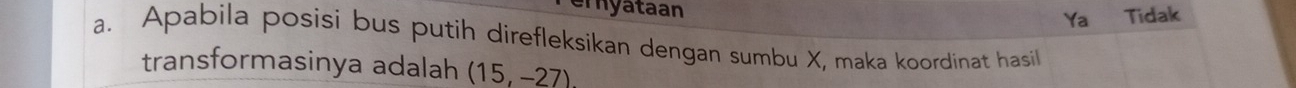 emyataan Tidak 
Ya 
a. Apabila posisi bus putih direfleksikan dengan sumbu X, maka koordinat hasil 
transformasinya adalah (15,-27)