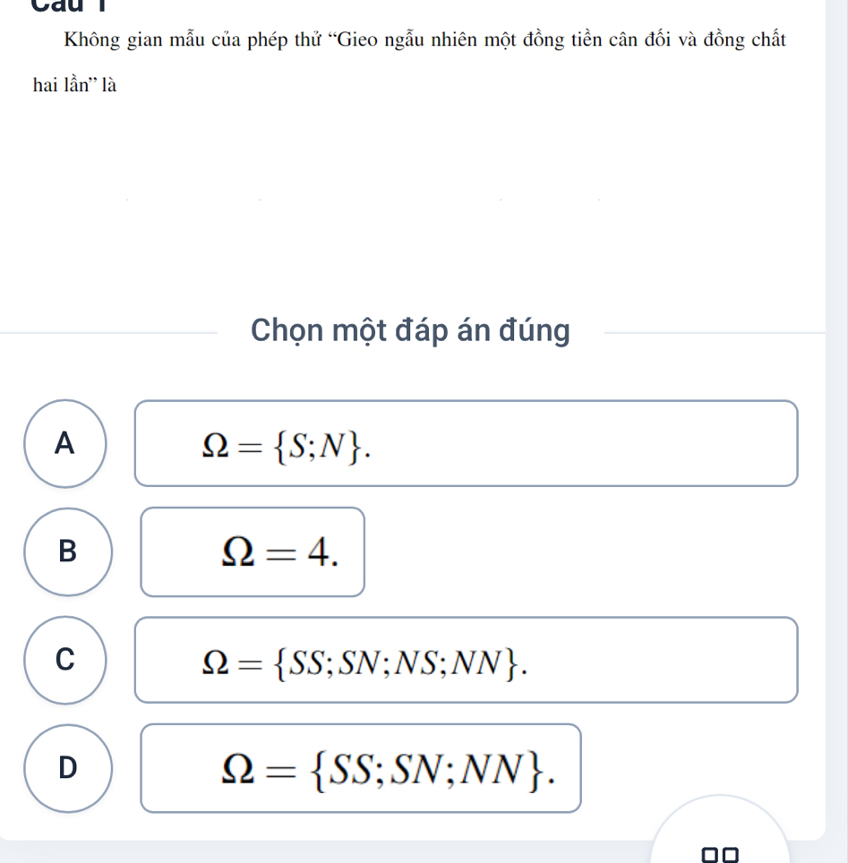 Cau
Không gian mẫu của phép thử “Gieo ngẫu nhiên một đồng tiền cân đối và đồng chất
hai lần'' là
Chọn một đáp án đúng
A
Omega = S;N.
B
Omega =4.
C
Omega = SS;SN;NS;NN.
D
Omega = SS;SN;NN.
□□