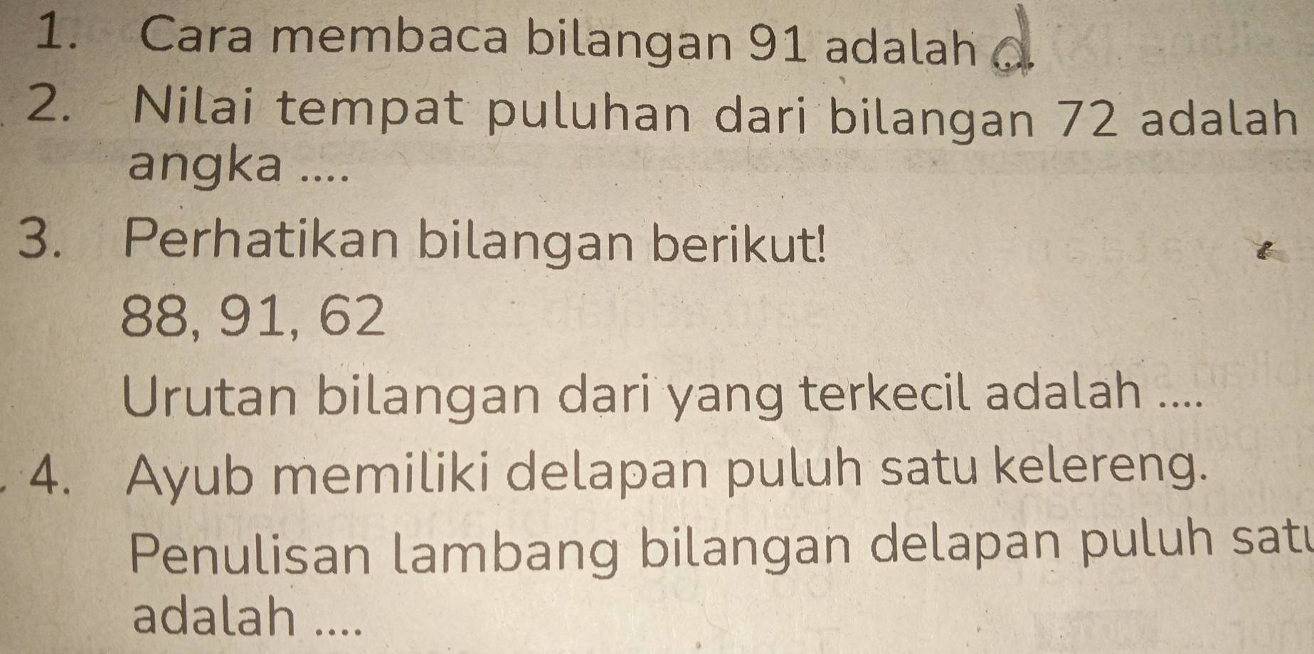 Cara membaca bilangan 91 adalah 
2. Nilai tempat puluhan dari bilangan 72 adalah 
angka .... 
3. Perhatikan bilangan berikut!
88, 91, 62
Urutan bilangan dari yang terkecil adalah .... 
4. Ayub memiliki delapan puluh satu kelereng. 
Penulisan lambang bilangan delapan puluh sat 
adalah ....