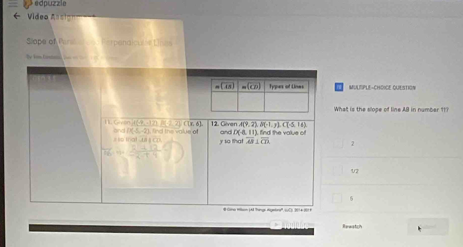 edpuzzle
Vídeo Aasign
Slope of Paralier seo Parpendícular Lings
MULTIPLE-CHOICE QUESTION
What is the slope of line AB in number 11?
11. Given A(-9,-12)B(-2,2)C(x,6), 12. Given A(9,2),B(-1,y),C(-5,16).
and D(-5,-2) , find the value of and D(-8,11) , find the value of
x 1o tral overline ABparallel overline CO y so that overline AB⊥ overline CD. 2
1/2
5
@ Gina Wilson (All Things Algebra'', LLC), 2014-201f
Rewatch