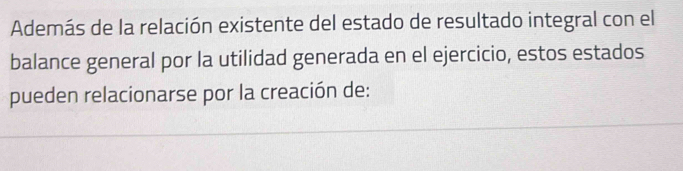 Además de la relación existente del estado de resultado integral con el 
balance general por la utilidad generada en el ejercicio, estos estados 
pueden relacionarse por la creación de: