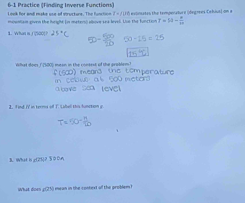 6-1 Practice (Finding Inverse Functions) 
Look for and make use of structure. The function T=f(ll) estimates the temperature (degrees Celsius) on a 
mountain given the height (in meters) above sea level. Use the function T=50- H/20 
1. What is f(500)
What does /(500) mean in the context of the problem? 
2. Find // in terms of T. Label this function g. 
3. What is g(25)
What does g(25) mean in the context of the problem?