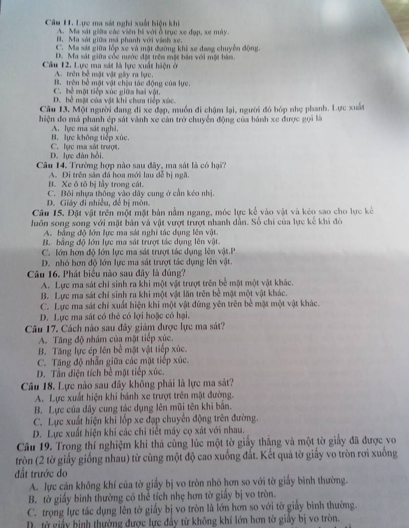 Lực ma sát nghi xuất hiện khi
A. Ma sát giữa các viên bi với ổ trục xe đạp, xe máy.
B. Ma sát giữa má phanh với vành xe.
C. Ma sát giữa lốp xe và mặt đường khi xe đang chuyên động.
D. Ma sát giữa cốc nước đặt trên mặt bản với mặt bàn.
Câu 12. Lực ma sát là lực xuất hiện ở
A. trên bể mật vật gây ra lực.
B. trên bề mặt vật chịu tác động của lực,
C. bệ mặt tiếp xúc giữa hai vật.
D. bề mặt của vật khi chưa tiếp xúc.
Câu 13. Một người đang đi xe đạp, muồn đi chậm lại, người đó bóp nhẹ phanh. Lực xuất
hiện do má phanh ép sát vành xe cản trở chuyến động của bánh xe được gọi là
A. lực ma sát nghi.
B. lực không tiếp xúc.
C. lực ma sát trượt.
D. lực đàn hồi.
Câu 14. Trường hợp nào sau đây, ma sát là có hại?
A. Đi trên sàn đá hoa mới lau dễ bị ngã.
B. Xe ô tô bị lầy trong cát.
C. Bôi nhựa thống vào dây cung ở cần kéo nhị.
D. Giảy đi nhiều, đế bị mòn.
Câu 15. Đặt vật trên một mặt bản nằm ngang, móc lực kế vào vật và kéo sao cho lực kế
luôn song song với mặt bản và vật vượt trượt nhanh dần. Số chi của lực kế khi đó
A. bằng độ lớn lực ma sát nghi tác dụng lên vật.
B. bằng độ lớn lực ma sát trượt tác dụng lên vật.
C. lớn hơn độ lớn lực ma sát trượt tác dụng lên vật.P
D. nhỏ hơn độ lớn lực ma sát trượt tác dụng lên vật.
Câu 16. Phát biểu nào sau dây là đúng?
A. Lực ma sát chỉ sinh ra khi một vật trượt trên bề mặt một vật khác.
B. Lực ma sát chỉ sinh ra khi một vật lăn trên bề mặt một vật khác.
C. Lực ma sát chỉ xuất hiện khi một vật đứng yên trên bề mặt một vật khác.
D. Lực ma sát có thẻ có lợi hoặc có hại.
Câu 17. Cách nào sau đây giảm được lực ma sát?
A. Tăng độ nhám của mặt tiếp xúc,
B. Tăng lực ép lên bề mặt vật tiếp xúc.
C. Tăng độ nhẫn giữa các mặt tiếp xúc.
D. Tần diện tích bề mặt tiếp xúc.
Câu 18. Lực nào sau đây không phải là lực ma sát?
A. Lực xuất hiện khi bánh xe trượt trên mặt đường.
B. Lực của dây cung tác dụng lên mũi tên khi bắn.
C. Lực xuất hiện khi lốp xe đạp chuyển động trên đường.
D. Lực xuất hiện khi các chi tiết máy cọ xát với nhau.
Câu 19. Trong thí nghiệm khi thả cùng lúc một tờ giấy thắng và một tờ giấy đã được vo
tròn (2 tờ giấy giống nhau) từ cùng một độ cao xuống đất. Kết quả tờ giấy vo tròn rơi xuống
ất trước do
A. lực cản không khí của tờ giấy bị vo tròn nhỏ hơn so với tờ giấy bình thường.
B. tờ giấy bình thường có thể tích nhẹ hơn tờ giấy bị vo tròn.
C. trọng lực tác dụng lên tờ giấy bị vo tròn là lớn hơn so với tờ giấy bình thường.
D từ giấy bình thường được lực đầy từ không khí lớn hơn tờ giây bị vo tròn.