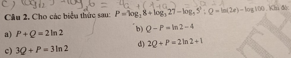 Cho các biểu thức sau: P=^,log _28+log _327-log _55^3; Q=ln (2e)-log 100. Khi đó:
b) Q-P=ln 2-4
a) P+Q=2ln 2
d) 2Q+P=2ln 2+1
c) 3Q+P=3ln 2