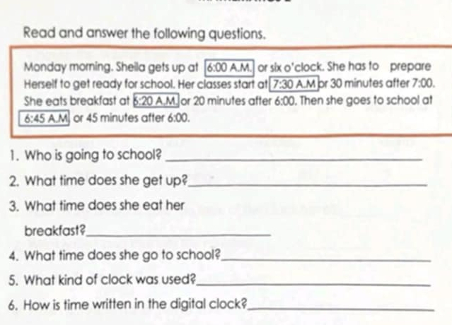 Read and answer the following questions. 
Monday morning. Sheila gets up at 6:00 A.M. or six o'clock. She has to prepare 
Herself to get ready for school. Her classes start at 7:30 A.M pr 30 minutes after 7:00. 
She eats breakfast at 6:20 A.M. or 20 minutes after 6:00 , Then she goes to school at 
6:45 A.M. or 45 minutes after 6:00. 
1. Who is going to school?_ 
2. What time does she get up?_ 
3. What time does she eat her 
breakfast?_ 
4. What time does she go to school?_ 
5. What kind of clock was used?_ 
6. How is time written in the digital clock?_