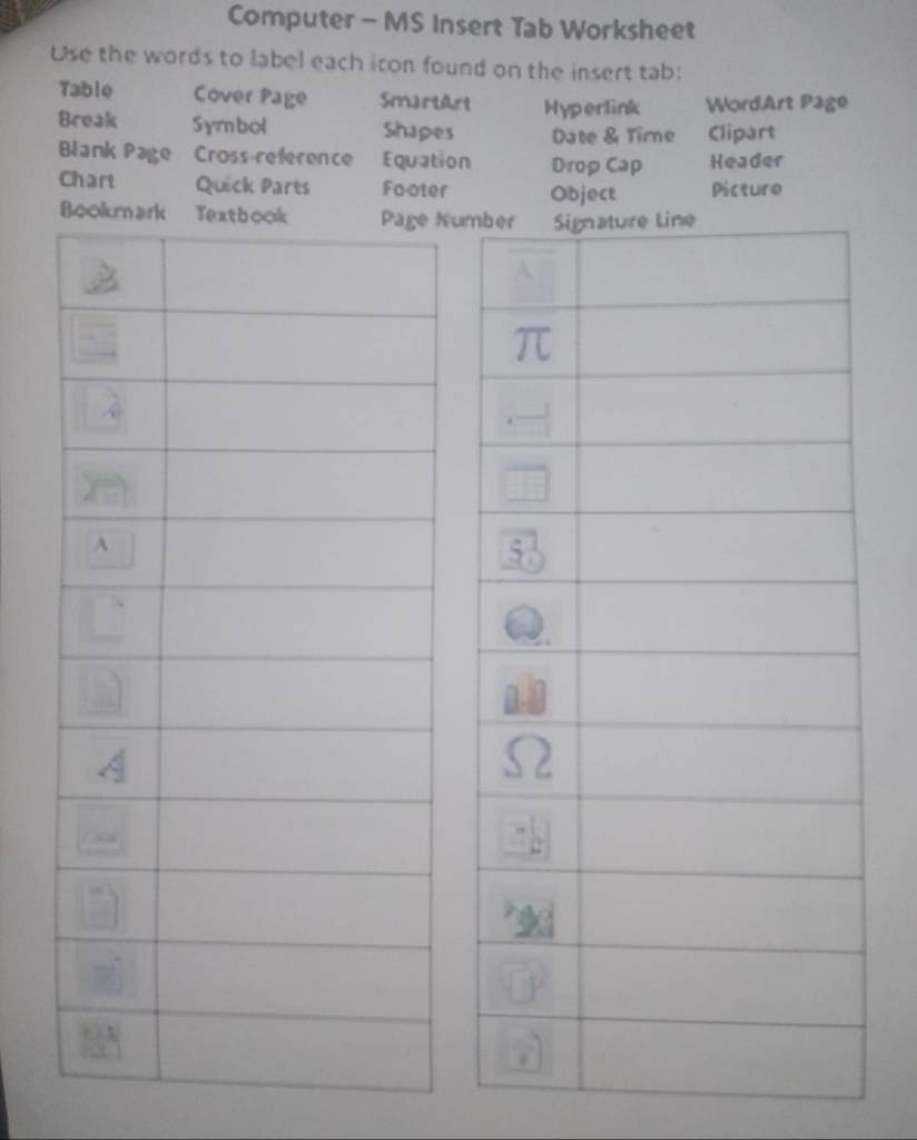 Computer - MS Insert Tab Worksheet 
Use the words to label each icon found on the insert tab: 
Table Cover Page SmartArt Hyperlink WordArt Page 
Break Symbol Shapes Date & Tirne Clipart 
Blank Page Cross reference Equation Drop Cap Header 
Chart Quick Parts Footer Object Picturo 
Num