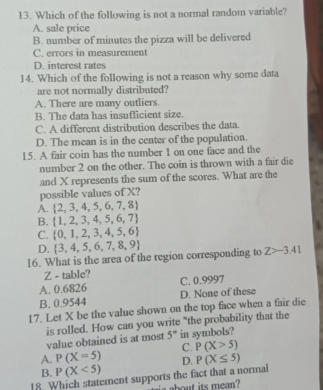 Which of the following is not a normal random variable?
A. sale price
B. number of minutes the pizza will be delivered
C. errors in measurement
D. interest rates
14. Which of the following is not a reason why some data
are not normally distributed?
A. There are many outliers.
B. The data has insufficient size.
C. A different distribution describes the data.
D. The mean is in the center of the population.
15. A fair coin has the number 1 on one face and the
number 2 on the other. The coin is thrown with a fair die
and X represents the sum of the scores. What are the
possible values of X?
A.  2,3,4,5,6,7,8
B.  1,2,3,4,5,6,7
C.  0,1,2,3,4,5,6
D.  3,4,5,6,7,8,9
16. What is the area of the region corresponding to Z>-3.41
Z - table?
A. 0.6826 C. 0.9997
B. 0.9544 D. None of these
17. Let X be the value shown on the top face when a fair die
is rolled. How can you write "the probability that the
value obtained is at most 5" in symbols?
C. P(X>5)
A. P(X=5) P(X≤ 5)
D.
B. P(X<5)
18. Which statement supports the fact that a normal