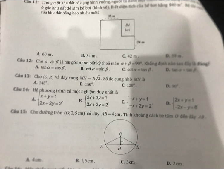 Cầu 11: Trong một khu đất có dạng hình vuống, ngườita đư t
ở góc khu đất để làm bể bơi (hình về). Biết diện tích của bể bợi tùng đi0 m² 0h đ
của khu đất bằng bao nhiêu mét?
A. 60 m. B. 84 m. C. 42 m. D. 59 m
Cầu 12: Cho α và β là hai góc nhọn bất kỳ thoả mãn alpha +beta =90° *. Khẳng định nào sau đây là đưng?
A. tan alpha =cos beta. B. cot alpha =sin beta. C. cot alpha =tan beta. D. tan alpha =tan beta
Câu 13: Cho (O;R) và dây cung MN=Rsqrt(3). Số đo cung nhỏ MN là
A. 145°. B. 150°. C. 120°. D. 90°. 
Câu 14: Hệ phương trình có một nghiệm duy nhất là
A. beginarrayl x+y=1 2x+2y=2endarray.. B. beginarrayl 3x+3y=1 2x+2y=2endarray.. C. beginarrayl -x+y=1 -x+2y=2endarray.. D. beginarrayl 2x+y=1 -2x-y=6endarray.
Câu 15: Cho đường tròn (O;2,5cm) có dây AB=4cm. Tính khoảng cách từ tâm O đến dây AB
4.cm. B. 1, 5 cm. C. 3 cm. D. 2 cm.