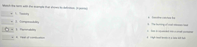Match the term with the example that shows its definition. (4 points)
1. Toxicity
a. Gasoline catches fire
2. Compressibility b. The burning of coal releases hea
v 3. Flammability c. Gas is squeezed into a small container
4. Heat of combustion d. High lead levels in a lake kill fish