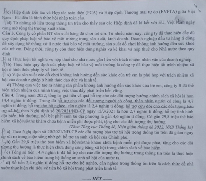 Hiệp định Đổi tác và Hợp tác toàn diện (PCA) và Hiệp định Thương mại tự do (EVFTA) giữa Việt
Nam - EU đều là hình thức hội nhập toàn cầu.
d) Từ những số liệu trong thông tin trên cho thấy sau các Hiệp định đã kí kết với EU, Việt Nam ngày
cảng mở rộng thị trường xuất khẩu.
Câu 3. Công ty cổ phần BT sản xuất hàng đồ chơi trẻ em. Từ nhiều năm nay, công ty đã thực hiện đầy đủ
quy định pháp luật về bảo vệ môi trường trong sản xuất, kinh doanh. Doanh nghiệp đầu tư hảng tỉ đồng
để xãy dựng hệ thống xứ li nước thái bảo vệ môi trường, sản xuất đồ chơi không ảnh hưởng đến sức khoé
của trẻ em. Đồng thời, công ty còn thực hiện đúng nghĩa vụ kê khai và nộp thuế cho Nhà nước theo quy
đjnh
a) Thực hiện tốt nghĩa vụ nộp thuể cho nhà nước gắn liền với trách nhiệm nhân văn của doanh nghiệp.
(  b) Thực hiện quy định của pháp luật vẻ báo vệ môi trường là công ty đã thực hiện tốt trách nhiệm xã
hội ở hình thức pháp lý và kinh tế
c) Việc sản xuất các đồ chơi không ảnh hưởng đến sức khỏe của trẻ em là phù hợp với trách nhiệm xã
hội của doanh nghiệp ở hình thức đạo đức và kinh tế.
d) Thông qua việc tạo ra những sản phẩm không ảnh hưởng đến sức khỏe của trẻ em, công ty B đã thể
thiện trách nhiệm của mình trong việc thúc đầy phát triển bền vững.
Câu 4. Trong năm 2022, tổng trị giá tiền và quà hỗ trợ cho các đổi tượng hướng chính sách xã hội là hơn
14,4 nghìn ti đồng. Trong đó hỗ trợ cho các đổi tượng người có công, thân nhân người có công là 4,7
nghin tỉ đồng; hỗ trợ cho hộ nghèo, cân nghèo là 2,4 nghin tỉ đồng, hỗ trợ cứu đói cho các đổi tượng báo
trợ xã hội theo Nghị định số 20/2021/NĐ-CP ngày 15/3/2021 là hơn 2,7 nghin ti đồng; hỗ trợ tình hình
đột biển, bắt thường, nổi bật phát sinh tại địa phương là gần 4,6 nghin tỉ đồng. Có gần 29,8 triệu thẻ bảo
hiểm xã hội/số/thẻ khám chữa bệnh miễn phí được phát, tặng cho các đổi tượng thụ hưởng.
(Theo Tổng cục Thống kê, Niên giám thống kê 2022, NXB Thống kê)
a) Theo Nghị định số 20/2021/NĐ-CP các đổi tượng bảo trợ xã hội trong thông tin trên đã giảm nguy
cợ rủi ro trong cuộc sống nhờ gói hỗ trợ an sinh xã hội của Chính phủ.
,b) Gần 29,8 triệu thẻ báo hiệm xã hội/số/thẻ khám chữa bệnh miễn phí được phát, tặng cho các đổi
tượng thụ hướng là thực hiện chưa đúng công băng xã hội trong chính sách về báo hiểm.
c) Tổng số tiên 14,4 nghìn tỉ đã hỗ trợ cho các đổi tượng thụ hưởng trong thông tin trên là thực hiện
chính sách về bảo hiểm trong hệ thống an sinh xã hội của nước ta.
d) Số tiền 2,4 nghin tỉ đồng hỗ trợ cho hộ nghèo, cận nghèo trong thông tin trên là cách thức để nhà
nước thực hiện chỉ tiêu về tiến bộ xã hội trong phát triển kinh tế.
_Hết_