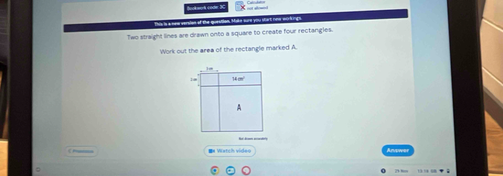 Calculato 
Bookwork code: 3C net allowed 
This is a new version of the question. Make sure you start new workings. 
Two straight lines are drawn onto a square to create four rectangles. 
Work out the area of the rectangle marked A.
1
2 c 14cm^2
A 
Nust dicowes accuratiely 
B Watch video Answer