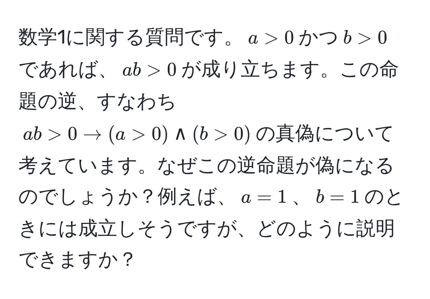 数学1に関する質問です。$a > 0$かつ$b > 0$であれば、$ab > 0$が成り立ちます。この命題の逆、すなわち$ab > 0 arrow (a > 0) land (b > 0)$の真偽について考えています。なぜこの逆命題が偽になるのでしょうか？例えば、$a = 1$、$b = 1$のときには成立しそうですが、どのように説明できますか？